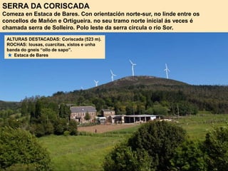 SERRA DA CORISCADA
Comeza en Estaca de Bares. Con orientación norte-sur, no linde entre os
concellos de Mañón e Ortigueira. no seu tramo norte inicial ás veces é
chamada serra de Solleiro. Polo leste da serra circula o río Sor.
ALTURAS DESTACADAS: Coriscada (523 m).
ROCHAS: lousas, cuarcitas, xistos e unha
banda do gneis “ollo de sapo”.
Estaca de Bares
 