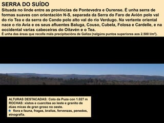 ALTURAS DESTACADAS: Coto da Puza con 1.027 m
ROCHAS: xistos e cuarcitas ao leste e granito de
dúas micas de gran groso no oeste.
flora e fauna, fragas, brañas, fervenzas, penedos,
etnografía.
SERRA DO SUÍDO
Situada no linde entre as provincias de Pontevedra e Ourense. É unha serra de
formas suaves con orientación N-S, separada da Serra do Faro de Avión polo val
do río Tea e da serra do Cando polo alto val do río Verdugo. Na vertente oriental
nace o río Avia e os seus afluentes Baluga, Couso, Cubela, Folosa e Cardelle, e na
occidental varias cabeceiras do Oitavén e o Tea.
É unha das áreas que recolle máis precipitacións de Galiza (nalgúns puntos superiores aos 2.500 l/m2).
 