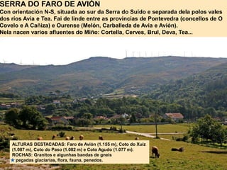 SERRA DO FARO DE AVIÓN
Con orientación N-S, situada ao sur da Serra do Suído e separada dela polos vales
dos ríos Avia e Tea. Fai de linde entre as provincias de Pontevedra (concellos de O
Covelo e A Cañiza) e Ourense (Melón, Carballeda de Avia e Avión).
Nela nacen varios afluentes do Miño: Cortella, Cerves, Brul, Deva, Tea...
ALTURAS DESTACADAS: Faro de Avión (1.155 m), Coto do Xuíz
(1.087 m), Coto do Paso (1.082 m) e Coto Agudo (1.077 m).
ROCHAS: Granitos e algunhas bandas de gneis
pegadas glaciarias, flora, fauna, penedos.
 