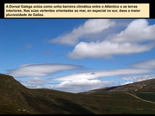 A Dorsal Galega actúa como unha barreira climática entre o Atlántico e as terras
interiores. Nas súas vertentes orientadas ao mar, en especial no sur, dase a maior
pluviosidade de Galiza.
 