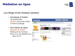 Médiation en ligne


Les blogs et les réseaux sociaux
   ●   Facebook et Twitter
       Se positionner
       Animer prend du temps
       Contenu partagé

   ●   De l'intérêt du blog
       Exposer le travail
       Retrouver le contenu
       Plus il y a de plateformes
       … plus on rit
 