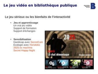 Le jeu vidéo en bibliothèque publique


Le jeu sérieux ou les bienfaits de l'interactivité
    ●   Jeu et apprentissage
        Un vrai jeu vidéo
        Support de formation
        Support d'échanges


    ●   Sensibilisation
        Handicap avec SecretCam
        Écologie avec Honoloko
        2025 ex machina
        Secret Happy Night
 
