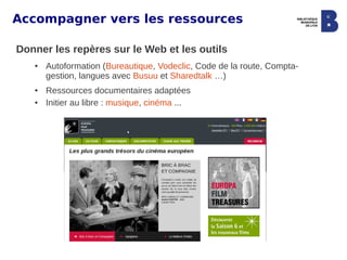 Accompagner vers les ressources

Donner les repères sur le Web et les outils
   ●   Autoformation (Bureautique, Vodeclic, Code de la route, Compta-
       gestion, langues avec Busuu et Sharedtalk …)
   ●   Ressources documentaires adaptées
   ●   Initier au libre : musique, cinéma ...
 