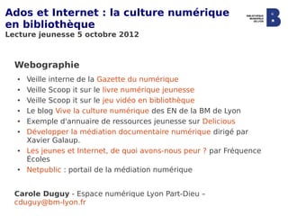 Ados et Internet : la culture numérique
en bibliothèque
Lecture jeunesse 5 octobre 2012



  Webographie
  ●   Veille interne de la Gazette du numérique
  ●   Veille Scoop it sur le livre numérique jeunesse
  ●   Veille Scoop it sur le jeu vidéo en bibliothèque
  ●   Le blog Vive la culture numérique des EN de la BM de Lyon
  ●   Exemple d'annuaire de ressources jeunesse sur Delicious
  ●   Développer la médiation documentaire numérique dirigé par
      Xavier Galaup.
  ●   Les jeunes et Internet, de quoi avons-nous peur ? par Fréquence
      Écoles
  ●   Netpublic : portail de la médiation numérique


  Carole Duguy - Espace numérique Lyon Part-Dieu –
  cduguy@bm-lyon.fr
 