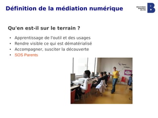 Définition de la médiation numérique


Qu'en est-il sur le terrain ?
 ●   Apprentissage de l'outil et des usages
 ●   Rendre visible ce qui est dématérialisé
 ●   Accompagner, susciter la découverte
 ●   SOS Parents
 
