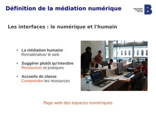 Définition de la médiation numérique


Les interfaces : le numérique et l'humain



   ●   La médiation humaine
       Rematérialiser le web

   ●   Suggérer plutôt qu'interdire
       Ressources et pratiques

   ●   Accueils de classe
       Comprendre les ressources




                  Page web des espaces numériques
 