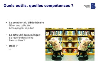 Quels outils, quelles compétences ?



 ●   Le point fort du bibliothécaire
     Gérer une collection
     Accompagner le public

 ●   La difficulté du numérique
     Se repérer dans l'offre
     Bien ou bien ?

 ●   Donc ?
     ...
 
