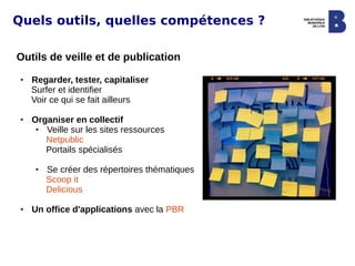 Quels outils, quelles compétences ?

Outils de veille et de publication
 ●   Regarder, tester, capitaliser
     Surfer et identifier
     Voir ce qui se fait ailleurs

 ●   Organiser en collectif
      ● Veille sur les sites ressources
        Netpublic
        Portails spécialisés

      ●   Se créer des répertoires thématiques
          Scoop it
          Delicious

 ●   Un office d'applications avec la PBR
 