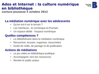 Ados et Internet : la culture numérique
en bibliothèque
Lecture jeunesse 5 octobre 2012


  La médiation numérique avec les adolescents
     ●   Qu'en est-il sur le terrain ?
     ●   Les interfaces : le numérique et l'humain
     ●   Un espace dédié : l'espace numérique
  Quelles compétences ?
     ●   Le bibliothécaire dans la médiation numérique
     ●   Rencontrer, écouter, organiser, transmettre
     ●   Outils de veille, de partage et de publication
  Actions de médiations
     ●   Le jeu vidéo en bibliothèque publique
     ●   Accompagner vers les ressources
     ●   Rendre le public acteur
 