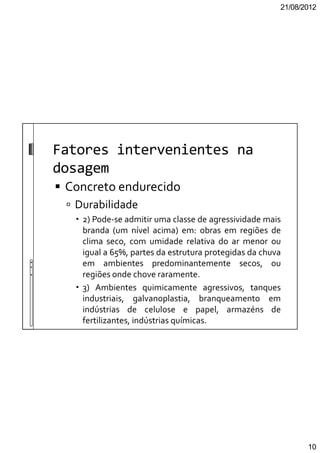 21/08/2012
10
Fatores intervenientes na
dosagem
Concreto endurecido
Durabilidade
2) Pode-se admitir uma classe de agressividade mais
branda (um nível acima) em: obras em regiões de
clima seco, com umidade relativa do ar menor ou
igual a 65%, partes da estrutura protegidas da chuva
em ambientes predominantemente secos, ou
regiões onde chove raramente.
3) Ambientes quimicamente agressivos, tanques
industriais, galvanoplastia, branqueamento em
indústrias de celulose e papel, armazéns de
fertilizantes, indústrias químicas.
 