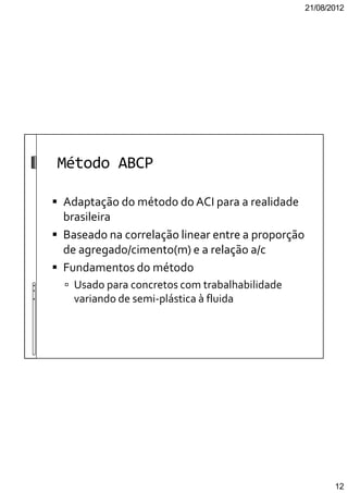 21/08/2012
12
Método ABCP
Adaptação do método do ACI para a realidade
brasileira
Baseado na correlação linear entre a proporção
de agregado/cimento(m) e a relação a/c
Fundamentos do método
Usado para concretos com trabalhabilidade
variando de semi-plástica à fluida
 
