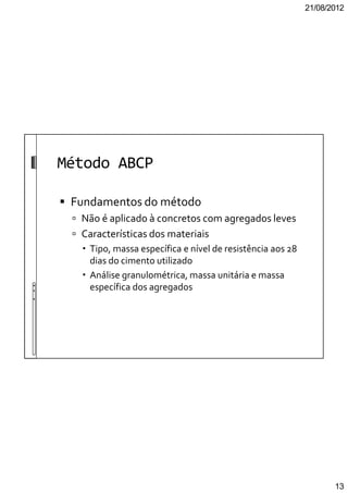 21/08/2012
13
Método ABCP
Fundamentos do método
Não é aplicado à concretos com agregados leves
Características dos materiais
Tipo, massa específica e nível de resistência aos 28
dias do cimento utilizado
Análise granulométrica, massa unitária e massa
específica dos agregados
 