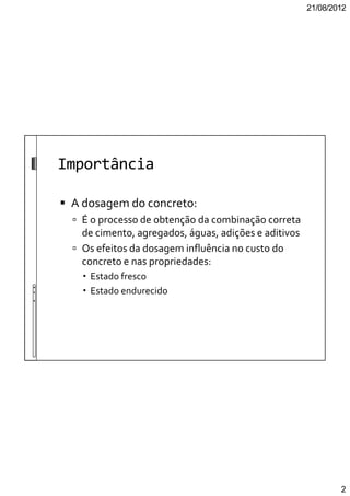 21/08/2012
2
Importância
A dosagem do concreto:
É o processo de obtenção da combinação correta
de cimento, agregados, águas, adições e aditivos
Os efeitos da dosagem influência no custo do
concreto e nas propriedades:
Estado fresco
Estado endurecido
 