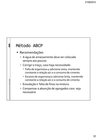21/08/2012
22
Método ABCP
Recomendações
A água de amassamento deve ser colocada
sempre aos poucos
Corrigir o traço, caso haja necessidade:
Falta de argamassa adicionar areia, mantendo
constante a relação a/c e o consumo de cimento
Excesso de argamassa adicionar brita, mantendo
constante a relação a/c e o consumo de cimento
Exsudação falta de finos na mistura
Compensar a absorção de agregados caso seja
necessário
 