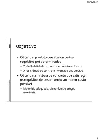 21/08/2012
3
Objetivo
Obter um produto que atenda certos
requisitos pré determinados
Trabalhabilidade do concreto no estado fresco
A resistência do concreto no estado endurecido
Obter uma mistura de concreto que satisfaça
os requisitos de desempenho ao menor custo
possível
Materiais adequado, disponíveis e preços
razoáveis.
 