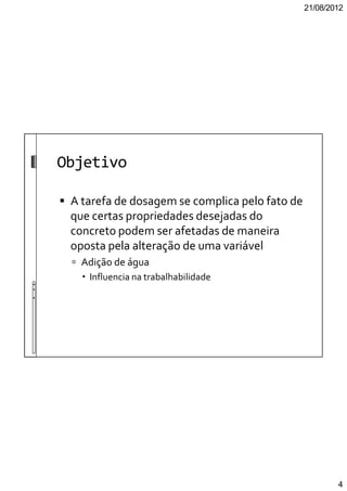 21/08/2012
4
Objetivo
A tarefa de dosagem se complica pelo fato de
que certas propriedades desejadas do
concreto podem ser afetadas de maneira
oposta pela alteração de uma variável
Adição de água
Influencia na trabalhabilidade
 