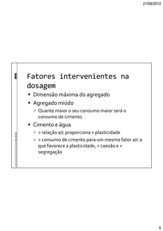 21/08/2012
5
Fatores intervenientes na
dosagem
Dimensão máxima do agregado
Agregado miúdo
Quanto maior o seu consumo maior será o
consumo de cimento.
Cimento e água
> relação a/c proporciona > plasticidade
> consumo de cimento para um mesmo fator a/c o
que favorece a plasticidade, > coesão e <
segregação
 