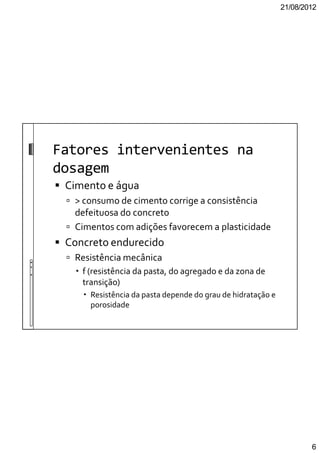 21/08/2012
6
Fatores intervenientes na
dosagem
Cimento e água
> consumo de cimento corrige a consistência
defeituosa do concreto
Cimentos com adições favorecem a plasticidade
Concreto endurecido
Resistência mecânica
f (resistência da pasta, do agregado e da zona de
transição)
Resistência da pasta depende do grau de hidratação e
porosidade
 