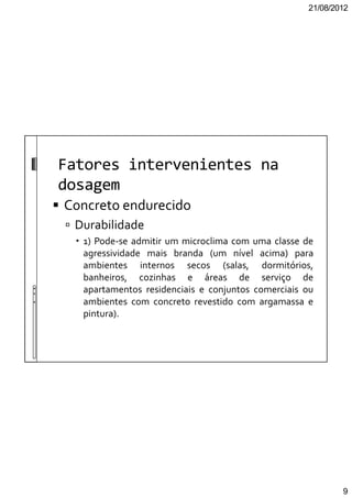 21/08/2012
9
Fatores intervenientes na
dosagem
Concreto endurecido
Durabilidade
1) Pode-se admitir um microclima com uma classe de
agressividade mais branda (um nível acima) para
ambientes internos secos (salas, dormitórios,
banheiros, cozinhas e áreas de serviço de
apartamentos residenciais e conjuntos comerciais ou
ambientes com concreto revestido com argamassa e
pintura).
 
