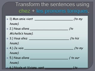 

1) Mon amie vient _____________________ (to my

house).


2.) Nous allons _____________________ (to

Michelle’s house).


3.) Vous allez ______________________ (to his

house).


4.) Je vais ___________________________ (to my

house).


5.) Nous allons _____________________ ( to our

house).


6.) Nicole et Viviana vont _______________ (to

 