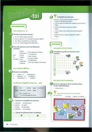 GRAMMAIRE
Les verbes en -er
Choisis le pronom correct.
a. li/Tu /Vous aime le lundi.
b. Est-ce que tu / il / ils joues aux jeux vidéo ?
C. 115/ Vous /11 parlent sur Internet.
d. Je /Tu / Elles regardê Ia télévision.
Écrisdix phrases avec les éléments
suivants.
parle
détestent
je/j'
tu
ils/elles
aimes
adore
joue
regardes
déteste
les copains de classe
sur Internet
ave c Imane
les jeux vidéo
Ia télévision
ave c les copains de classe
Les articles définis
Écoute et complete.
a. ... école - b. ... ordinateurs -
c. ... bonbon - d. ... bonbons -
e. ... ordinateur - f. ... copains
La phrase négative avec ne..• pas
Je n' aime pas les livres.
sujet neou n' verbe pas
 ne + voyelle = n'
- Je n'aime pas les livres.
Écoute et complete les phrases.
a. Jérémie le dimanche.
b. Simon Ia radio.
c. Émilie le chocolat.
d, Jérémie Ia musique.
b. Classe les phrases dans le tableau.
--·-1-:----· ---
q:>~ Raconte oralement Ia semaine
~Jé~m~ .
Le lundi, ... danse. Le mardl, ...
v
~ Complete les phrases.
Exemple: Est-ce que tu aimes te sport ?
- Non, je n'aime pas te sport.
a. Est-ce que tu invites tes copains à Ia maison ?
-Non, ...
b. Est-ce qu'il joue aux jeux vidéo ?
-Non, ...
c. Est-ce que vous aimez les promenades ?
-Non, ...
d. Est-ce que tu aimes regarder Ia télé ?
- Non, ....
(LEXIQUE)
Les gOÍlts et les loisirs
• Complete Ia grille et trouve le mot
mystere,
I I
;:
I I
u
~
EL--
.ellJ
g,
Lesjours de Ia semaine
Écrisles sept jours de Ia semaine dans
I'ordre alphabétique.
- Dimanche,j ... , ...
 