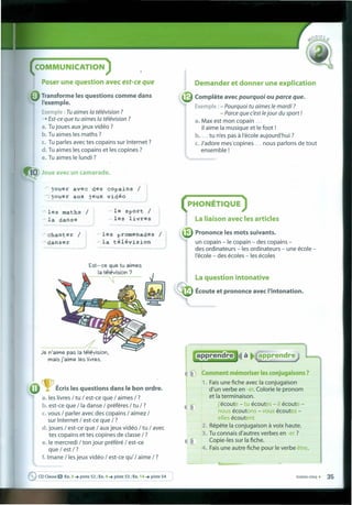 COMMUNICATION
Poser une question avec est-ce que
• Transforme les questions comme dans
I'exemple.
Exemple : Tu aimes Ia télévision ?
-+ Est-ce que tu aimes Ia télévision ?
a. Tu joues aux jeux vidéo ?
b. Tu aimes les maths ?
c. Tu partes avec tes copains sur Internet?
d. Tu aimes les copains et les copines ?
e. Tu aimes le lundi ?
10 Joue avec un camarade.
jouer avec des copains /
.jouer aux jeux vidéo
les maths /
la danse
le sport /
les livres
chanter /
danser
les promenades /
la télévision
Est-ce que tu aimes
Ia télévision ?
~
------,---~
Je n'aírne pas Ia télévision,
mais j'aims les livres.
Écrisles questions dans le bon ordre.
a. les livres / tu / est-ce que / aimes / ?
b. est-ce que / Ia danse / préferes / tu /?
c. vous / parler avec des copains / aimez /
sur Internet / est-ce que / ?
d. joues / est-ce que / aux jeux vidéo / tu / avec
tes copains et tes capines de classe / ?
e.le mercredi / ton jour préféré / est-ce
que / est /?
f. Imane / les jeux vidéo / est-ce qu' / aime / ?
~ CD Classe O Ex. 3 ~ piste 52 ; Ex. 4 ~ piste 53 ; Ex. 14 ~ piste 54
Oemander et donner une explication
Complête avec pourquoi ou parce que.
Exemple : - Pourquoi tu aimes le mardi ?
- Parce que c'est lejour du sport !
a. Max est mon copain ...
il aime Ia musique et le foot !
b •... tu n'es pas à I'école aujourd'hui ?
c. J'adore mescoplnes ... nous parlons de tout
ensemble!
(PHONÉTIQUE )
La liaison avec les articles
Prononce les mots suivants.
un copain - le copain - des copains -
des ordinateurs - les ordinateurs - une école -
I'école - des écoles - les écoles
La question intonative
.4 Écoute et prononce avec I'intonation.
à
Comment mémoriser lesconjugaisons ?
1. Fais une fiche avec Ia conjugaison
d'un verbe en -er. Colorie le pronom
et Ia terminaison.
j'écoute - tu écoutes - il écoute -
. nous écoutons - vous écoutez -
elles écoutent
2. Répete Ia conjugaison à voix haute.
3. Tu connais d'autres verbes en -er ?
Copie-Ies sur Ia fiche.
4. Fais une autre fiche pour le verbe être.
li
trente-cínq • 35
 
