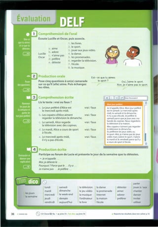 Évaluation
Compréhenslon de l'oral
:7;,";';,/<1---
Écoute Lucille et Oscar, puis associe.
1 les livres.
2. le sport.
3. jouer auxjeux vidéo.
4. Ia danse.
S. les promenades.
6. regarder Ia télévision.
7.I'école.
8. Ia musique.
Production écrite'UIloo_"
Participe au forum de Lucie et présente le jour de Ia semaine que tu détestes.
---t Je m'appelle '"
Moi, je déteste le ...
Pourquoi ? Parce que le ... iI Y a ...
Je n'aime pas ... Je ptéiére ....
Lucille
Oscar
a. aime
b. adore
c. n'aime pas
d. prefere
e. déteste
Production orale
Pose cinq questions à un(e) camarade
sur ce qu'iI (elle) aime. Puis échangez
les rôles.
Oui, j'aime le sport.
Non, je n'aime pas le sport.
7
Est- ce que tu aimes
le sport?
--7"""7
Compréhension écrite
Lis le texte : vrai ou faux ?
Mon jour p'référé
a. Le jour préféré d'Alice est vrai / faux
le mercredi apres-mldl.
b. Les copains d'Alice aiment vrai / faux
regarder Ia télévision le dimanche.
c. Le samedi, Alice regarde vrai / faux
Ia télévision avec des copines.
d. Le mardi, Alice a cours de sport vrai / faux
à I'école.
e. Le mercredi apres-midi, vrai / faux
il n'y a pas d'école.
Je m'appelle Alice. Mon jour préféré
est le samedi. Le mercredi apres-
midi, le samedi et le dimanche,
il n'ya pas d'écale. Je préfére le
samedi parce que je joue avec ma
bande de capines. Nous regardons
Ia télévision à Ia maison.
Mes capains n'aiment pas regarder
Ia télévision le dimanche,
ils préferent lesjeux vidéo ou
le sport. Moi, je n'aime pas lesjeux
vidéo mais j'adore le sport. J'adore
le mardi et le vendredi parce qu'il y
a cours de sport à I'écale.
e parler
lundi samedi Ia télévision Ia danse détester jouer à / aux
mardi dimanche lejeu vidéo Ia promenade aimer chanter
fies jours
mercredi le week-end Ia musique Internet adorer danser
~ Ia semaine
jeudi Idemain I'ordinateur Ia maison préférer inviter
vendredi aujourd'hui le livre I'école utiliser
36 • trente-six eCDClasse O Ex. 1 ~ piste 55 ; Ton dico ~ piste 56 ~ Reporte tes résultats dans ton cahier p.16
 