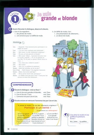 b. Un défilé de mode, c'est :
1. une présentation de vêtements ;
2. un dessin de mode.
]@ ~lli10~
. grande et blonde
Avant d'écouter le dialogue, observe le dessin.
a. Lise et Léa regardent :
1. des photos de mode ;
2. une annonce pour un défilé de mode.
DIALOGUE I~e
LÉA. - Regarde ! Une annonce pour participer à un
défilé de mode !
- J'ai une robe originale pour participer !
- Moi aussi, j'ai des vêtements originaux !
- Et puis, je suis grande et blonde !
- Moi aussi ! Mais ... l'annonce est pour tout
le monde, regarde : « Tu es un garçon ou
une fille. Tu es petit ou grand, blond, brun ou
roux... »
LISE. - Oui, mais moi, j'adore Ia mode !
LÉA. - Moi aussi !
LrSE. - Non, toi, tu préfêres Ia peinture !
IMANE. - SaIut Ies jumelles, ça ne va pas ?
LÉA ET LrSE. - SaIut Imane ! On regarde l'annonce.
IMANE. Mais, vous avez queI âge ?
Lrsa, Nous avons douze ans, pourquoi ?
IMANE. - Le défiIé n'est pas pour vous ! C'est pour les
jeunes de seize ans mínímum ...
( COMPRÉHENSION )
1(;
USE.
.LÉA.
LISE.
LÉA.
Écoute le dialogue: vrai ou faux ?
a. Lise et Léa sont grandes et blondes.
b. Lise et Léa ont 13 ans.
c. L'annonce est pour Lise et Léa..
vrai /faux
vrai / faux
vrai /faux
Tu aimes Ia mode ? Tu as des vêtements originaux ?
Participe à un défilé !
a. Tu es un garçon b. Tu es un garçon
ou une fille ?Tu es ou une fille ?Tu es
petit(e) ou grand(e), petit(e) ou grand(e),
blond(e), brun(e) ou blond(e), brun(e) ou
roux (rousse) et tu as '1 roux (rousse) et tu as
16 ans minimum ? 12 ans minimum ?
Écoute encore et retrouve l'annonce lue par Use et Léa.
» Inscriptions sur defileoriginal.fr
c. Tu es une fille ?
Tu es grande
et brune et tu as
entre 12 et 16 ans?
~ Use aime Ia mode et Léa
préfere Ia peinture.
Ettoi?
Moi, j'aime ... / je préfere ...
~
38 • trente-huit
 