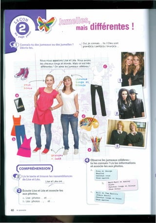 ..J Oui, je connais ... IIs / Elles sont
'1 grand(e)s / petít(e)s / brun(e)s ...
Nous nous appelons Lise et Léa. Nous avons
les cheveux longs et blonds. Mais on est três _.
différentes I On aime les jumeaux célebres I Ir' . Q
j/ "' ~j  /1'1J...-
- í
yeux
bleus
cheveux
longs et
blonds
= Observe les jumeaux célebres:
tu les connais ? Us les informations
et associe-Ies aux photos.
( COMPRÉHENSION )
~ Us le texte et trouve les ressemblances
de Use et Léa.
Lise et Léa ont...
7
a. Fred et George
Weasley
Cheveux :roux
Yeux :marron
Mary-Kate et Ashley
olsen
Cheveux:longs et blonds
yeux:bleus
b.
,,,,,--_.••Écoute Lise et Léa et associe-Ies
aux photos.
a. Use: photos ... et .
b. Léa : photos .. I •• et .
c. Bill et Tom K~it
(Tokio Hotel) Z
Cheveux:longs et b
Yeux:marron runs
lU A 1'1*
40 • quarante
 