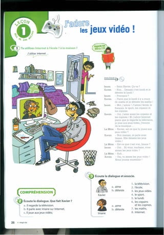 n~(ID@@~@•
. . les Jeux vidéo !
Écoute le dialogue et associe.
( COMPRÉHENSION )
r;,
DIALOGUE ••. f!f:
"'JJ
lMANE. - Salut Xavier. Ça va ?
XAVIER. - Non ... Demain c'est 1undi et je
déteste le 1undi !
lMANE. - Pourquoi ?
XAVIER. - Parce que 1e1undi il y a cours
de maths et je déteste les maths !
IMANE. - Moi, j'adore ! J'adore l'école, le
français, le sport, les copains et
les copines.
XAVIER. - Oui, j'aime aussi les copains et
les copines ! Et j'adore Internet
parce que je regarde Ia télévision,
je joue aux jeux vidéo, j'écoute
de Ia musique ...
La MÉRE. - Xavier, est-ce que tu [oues aux
jeux vidéo?
XAVIER. - Non maman, je parle avec
Imane. Elle déteste 1es jeux
vidéo!
La MÉRE. - Est-ce que c'est vrai, Imane?
lMANE. - Oui ... Et vous, madame, vous
aimez les jeux vidéo ?
La MÉRE. - Euh ...
XAVIER. - Oui, tu aimes les jeux vidéo !
Nous jouons ensemble !
a. aime
b. déteste
1. Ia télévision.
2.I'école.
3. lesjeux vidéo.
4. le sport.
5. le lundi.
6. les copains
et les copines.
7. les maths.
8. Internet.
Xavier
Écoute le dialogue. Que fait Xavier ?
a. 11regarde Ia télévision.
b.1I parle avec Imane sur Internet.
c.1I joue auxjeux vidéo.
26 • vingt-six
a. aime
b. déteste
Imane
 