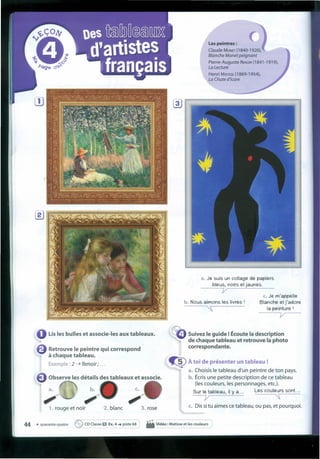 Lisles bulles et associe-Ies aux tableaux.
Retrouve le peintre qui correspond
à chaque tableau.
Exemple : 2 ----t Renoir; ...
Observe les détails des tableaux et associe.
b.
,,~1. rouge et noir 2. blanc 3. rose
Les peintres :
Claude MONET (1840-1926),
Blanche Monet peignant
Pierre-Auguste RENOIR (1841-1919),
La Lecture
Henri MATISSE (1869-1954),
La Chute d'tcare
a. Je suis un collage de papiers
bleus, noirs et jaunes.
-----;y
b. Nous aímons les livres I
~
c. Je m'appelle
Blanche etj'adore
Ia peinture I
y
Suivez le guide !Écoute Iadescription
de chaque tableau et retrouve Iaphoto
correspondante.
.Ç)À toi de présenter un tableau !
a. Choisis le tableau d'un peintre de ton pays.
b. Écris une petite description de ce tableau
(les couleurs, les personnages, etc.).
Sur le tableau, íI y a... Les couleurs sont. ..
----v "
c. Dis si tu aimes ce tableau, ou pas, et pourquoi.
44 • quarante-quatre ~ COClasse O Ex.4 ~ piste 68 • Vidéo : Matisse et les coul:urs
 