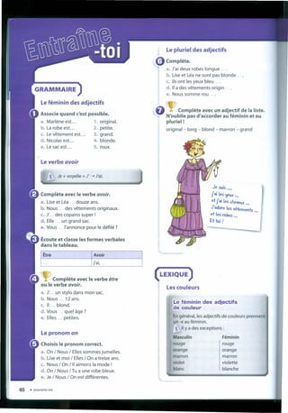 Le pluriel des adjectifs
• Complete.
a. J'aí deux robes longue ....
b. Use et Léa ne sont pas blonde ....
c. 115 ont lesyeux bleu ....
d. 11a des vêtements origin ....
e. Nous somme rou ....
GRAMMAIRE
Le féminin des adjectifs
TComplete ave c un adjectif de Ia liste.
N'oublie pas d'aécorder au féminin et au
pluriel!
original - long - blond - marron - grand
Associe quand c'est possible.
a. Marlene est... 1. original.
b. La robe est... 2. petite.
c. Levêtement est... 3. grand.
d. Nicolas est... 4. blonde.
e. Le sacest... 5. roux.
Le verbe avoir
Je + voyelle = J' -. J'ai.
Je suis ...,
j'ai les ~eux ...
et j'ai les cheveux •.•
J' adore Íes vêtel'l1ents
et les robes ... ...
Et toi ?
Complete avec le verbe avoir.
a. Use et Léa ... douze ans.
b. Nous ... des vêtements originaux.
c. J...des copains super !
d. Elle un grand sac,
e. Vous I'annonce pour le défilé ?
Écoute et classe les formes verbales
dans le tableau.
(LEXIQUE )
Les couleurs
TComplete avec le verbe être
ou le verbe avoir.
a. J'... un stylo dans mon sac.
b. Nous ... 12 ans.
c. 11 ... blond.
d. Vous quel âge?
e. Elles petites.
Le féminin des adjectifs
éle couleur
Engénéral, lesadjectifs de couleurs prennent
un -e au féminin.
 11 Ya desexceptions :
Masculin Féminin
rouge rouge
orange orange
marron marron
violet violette
blanc blanche
Lepronomon
Choisis le pronom correct.
a. On / Nous / Ellessommes jumelles.
b. Use et moi / Elles/ On a treize ans.
c. Nous / On / II aimor.s Ia mode !
d. On / Nous /Tu a une robe bleue.
e. Je/ Nous / On est différentes.
 