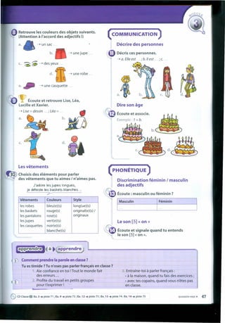 Lesvêtements
~ Choisis des éléments pour parler
des vêtements que tu aimes I n'aimes pas.
J'adore les jupes longues,
je déteste les baskets blanches ...
?
: Retrouve les couleurs des objets suivants.
(Attention à I'accord des adjectifs !)
( COMMUNICATION)
Décrire des personnesa.
- unejupe ... Oécris ces personnes.
- a. file est. ... ; b. /I est ... ; c. .. ,
- un sac ...
b.
c. "0D--> des;.e
rn--> une robe ...
e. ~ - une casquette ...
c.
~ Écoute et retrouve Use, Léa,
Lucille et Xavier.
- Use = dessin ... ; Léa = .... C. ~
~. ~
Dire son âge
Écoute et associe.
c. d.
(PHON~TIQUE )
Discrimination féminin I masculln
des adjectifs
Écoute : masculin ou féminin ?
Vêtements Couleurs 5tyle
les robes bleu(e)(s) long(ue)(s)
les baskets rouge(s) original(e)(s) /
les pantalons rose(s) originaux
les jupes vert(e)(s)
les casquettes noir(e)(s)
blanc(he)(s)
I ~~SCUlin I Féminin
Le son [5] « on »
~ Écoute et signale quand tu entends
le son [5] « on »•
...:i.:iiIlliiiiiiiltli•• ...,à. apprendre
Comment prendre Ia paroJe en classe?
Tu es timide ?Tu n'oses pas parler français en classe?
1. Aie confiance en toi !Tout le monde fait
des erreurs ...
2. Profite du travail en petits groupes
pour t'exprimer !
3. Entraine-toi à parler français :
• à Ia maison, quand tu fais des exercices ;
• avec tes copains, quand vous n'êtes pas
en classe.
_--L_~ •••• ~
eCD Classe O Ex.3 ..• piste 71 ; Ex.9 ..• piste 72; Ex. 12 ..• piste 73; Ex. 13 ..• piste 74; Ex. 14 ..• piste 75 quarante-sept • 47
 