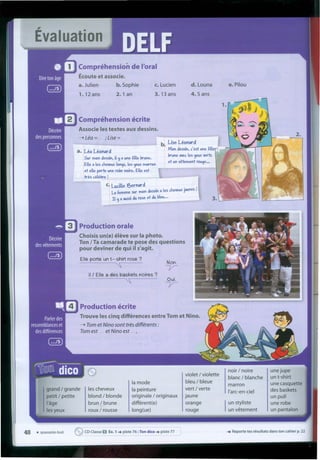 Évaluation
Compréhension de l'oral
Écoute et associe.
a. Julien b.Sophie c. Lucien
1. 12 ans 2. 1 an 3. 13 ans
d. Louna
4.5 ans
e. Pilou
Compréhension écrite
Associe les textes aux dessins.
----t léa =. ;Use = .
b. Use Léonara
. Mon dessin, c' est une fille
brune osec les ~ux verts
et un vêtement rou~e...
a. ILéaLéonara
5ur mon dessín, il y a une fille brune.
Elle ales cheveux lon~s, les yeux marron
et elle porte une robe noire. Eôlleest
três célebre!
C. Ludlle ?Jernara
h
. 1
La femme sur mon dessin a les c eveuxJaunes .
. II Ya aussi du rose et du bl_eu_.._._--- •.•
Production orale
Choisis un(e) éleve sur Ia photo.
Ton I Ta camarade te pose des questions
pour deviner de qui iI s'agit.
Elle porte un t- shirt rose ?
" Non.
tr
111 Elle a des baskets noires ?
" Oui.
tr
Production écrite
Trouve les cinq différences entre Tom et Nino.
----t Tom et Nino sont três différents :
Tom est et Nino est
grand / grande
petit / petite
I'âge
les yeux
les cheveux
blond / blonde
brun / brune
roux i rousse
Ia mode
Ia peinture
originale / originaux
différent(e)
long(ue)
violet / violette
bleu / bleue
vert / verte
jaune
orange
rouge
noir / noire
blanc / blanche
marron
I'arc-en-ciel
unejupe
un t-shirt
une casquette
des baskets
un pull
unerobe
un pantalonIun styliste
un vetement
48 • quarante-huit ~ CD Classe O Ex. 1 .•• piste 76; Ton dico .•• piste 77
 