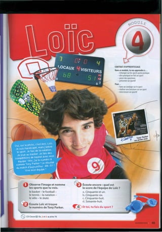 CONTRAT D'APPRENTlSSAGE
Dans ce module, tu vas apprendre à.•.
- échanger sur les sports qu'on pratique
- dire pourquoi on fait un sport
- poser des questions
- présenter un sportif
Pour ...
- faire un sondage sur le sport
- réaliser une brochure sur un sport
- interviewer un sportif
Observe I'image et nomme
les sports que tu vois.
le basket - le football -
le tennis - Ia natation -
le vélo - le skate
Écoute encore :quel est
le score de I'équipe de Lo'ic?
a. Cinquante et uno
b. Cinquante-six.
c. Cinquante-huit.
d.Soixante-huit.
~ Ettoi, tu fais du sport ?
Écoute Loicet trouve
le numéro de Tony Parker.
eCD Classe O Ex.2 et 3 •• piste 78
 