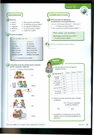 ( COMMUNICATION )
Cherche dans le dialogue
les questions correspondantes.
Exemple: Est-ce que c'est vrai ? -+ Cest vrai ?
a.... -+ Tu joues aux jeux vidéo ?
b. Est-ce que vous aimez les jeux vidéo ? -+ ...
Pour poser une question ~
Est-ce que tu aimes les jeux vidéo ?
=Tu aimes les jeux vidéo ?
GRAMMAIRE
~ Et toi, tu aimes les jeux vidéo ?
a. Par groupe de trais, recopiez le
tableau suivant.
1}
Éleve 1 Éleve 2. Éleve 3
Sur Internet, je I j' .,.
regarde
oui
latélé non
parte avec oui
íes copains I
non
I
copines
oui
joue aux jeux
non
écoute de
oui
Ia rnusi~ue non
~ Associe.
a. adorer
b. aimer
c. regarder
d. détester
e. jouer
1. Nous jouons ensemble.
2. Tu détestes les jeux vidéo ?
3. Je regarde Ia télévision !
4. Tu aimes les jeux vidéo !
5. J'adore les maths.
b. Posez-vous des questions pour remplir
le tableau.
Est- ce que tu regardes
Ia télé sur Internet?
~
~ ~
c. Comparez vos réponses avec Ia classe.
Quelles sont vos activités préférées sur
internet?
vínqt-sept s 27
Écoute et répete.
Les verbes en -er
Aimer
J'aime
Tu aimes
II/Elle aime
Nousaimons
I
Vousaimez
IIs/Elles aiment
Détester
Je déteste
Tu détestes
II/Elle déteste
Nous détestons
Vous détestez
IIs/Elles détestent
, J' =Je devant une voyelle.
• Complete avec les verbes jouer, écouter,
parler, regarder, détester.
Exemple : a.1I écoute de Ia musique.
a. -+ 11. ••
b. -+ Nous ...
c. -+ Elle...
-+ 115..•
-~ Vous ...e.
~ CD Classe O Ex. 2 et 3 .•• piste 37 ; Ex. S .•• piste 38 ; Ex. 7 .•• piste 39
 