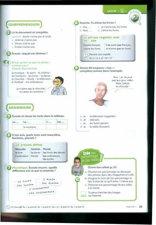 : Associe. Tu aimes les livres?
a. Oui, 1. je n'aime pas les livres.
b. Non, 2. j'aime les livres.
COMPRÉHENSION
Lis le document et complete.
Exemp e : Xavier n'aime pas fe fundi.
a. Jérémie n'aime pas .
• Simon n'aime pas .
c. Émilie n'aime pas .
l!a phrase négative avec ene... pas
1
11 parle français.
J'aime les livres. 1
11 ne parle pas français.
Je n'aime pas les livres.
Écoute : lequel est Jérémie ?  Devant une voyelle
(a, e, i, o, u,y) : ne = n:
Et toi, qu'est-ce que tu aimes I
n'aimes pas ?
Choisis dans Ia liste.
Ia musique - le sport - le cinéma -
les bonbons - les livres - Ia danse -
le chocolat - I'école - Ia télévision -
le football-Ies ordinateurs
---4
Je n'aime pas le chocolat V
et j'aírne les bonbons I r .JSf.
• Simon dit toujours « non » :
complete comme dans I'exemple.
Non I Je ne joue
pas aux jeux vidéo.
Mais j'adore
le chocolat I
( GRAMMAIRE )
Écoute et classe les mots dans le tableau. a. Je Ia télévision (regarder).
b. Je (danser).
c. Je les livres (aimer).
d. Je Ia radio (écouter).
• À ton avis, quels mots sont masculins,
féminins, pluriels ?
I!es articles définis
Pluriel
les livres, les danses
les ordinateurs,
les écoles
Masculin Féminin
le livre Ia danse
I'ordinateur I'école
Phonétique. Écoute encore : quelle
différence est-ce que tu entends ?
Ouvre ton cahier p. 55.
a. Dessine ton personnage ou découpe
des photos dans des magazines et colle.
b. Imagine le nom de ton personnage et
faisla liste de ce qu'il aime / n'aime pas.
c. Présente ton personnage de jeu vidéo
à Ia classe.
Tu peux chercher des images
sur Internet.
l'école
les écoles
le livre
les livres
l'ordinateur
les ordinateurs
eCD Classe O Ex. 3 .•• piste 40 ; Ex. 5 .•• piste 41 ; Ex. 6 et 7 .•• piste 42 ; Ex. 8 .•• piste 43 vingt-neuf • 29
 