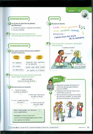 ( COMPRÉHENSION )
Lisle test et cherche les photos
qui iIIustrent :
a. inviter les copains / copines à Ia maison ;
b. les jours d'école.
Écoute et chante.
Lundi, 11 r . ~ercredi, 'c-tJeudi vendredl, samedi, , ~
dimanche! •
J'aime :tous es joUrS ao,ne
de ta sem .
( COMMUNICATION )
1'fo
~ Des ados parlent de leur jour préféré :
écoute et associe.
~ Joue au jeu des « pourquoi I parce que»
~ avec Ia classe.
Tu airnes le lundi ?
~O' Ul. ~'!!S"""-.
" ~
> Pourquoi?
-V-
Xavier
aime
Lo"ic
aime
le aamedâ inviter les cOpines
à la maison
le lundi
jouer aux jeux vidéo
le mercredi le Sport à l'école
~ En France, iIn'y a pas école le mercredi
aprês-midi, Et dans ton pays ?
Dans rnon pays,
nous n'avons pas école le ...
~
Écoute encore et associe.
a. Xavier, pourquoi
tu airnes le sarnedi ?
, 1.Parce que c'est le jour
du sport à I'école.
7"
a. Reprends le papier de I'exercice 1
et formez des groupes d'éleves
par jour préféré.
b. Préparez une liste de ce que vous
aimez faire ce jour-là.
c. Mimez devant Ia classe les activités
de votre jour préféré : Ia classe doit
deviner et raconter votre journée.
b. Lote, tu airnes le lundi,
pourquoi?
-~, 2. Parce que je joue
aux jeux vidéo.
~
eCDClasseO Ex.4 ...•piste 44; Ex.6 ...•pistes 44 et tableau ...•piste 45 ; Ex.7 ...•Pi~es 46 et 47 trente et un • 31
Pour demander et donner e
une explication
Pourquoi tu aimes le mercredi ?
J'aime le mercredi parce que j'adore inviter
mes copines à Ia maison.
 
