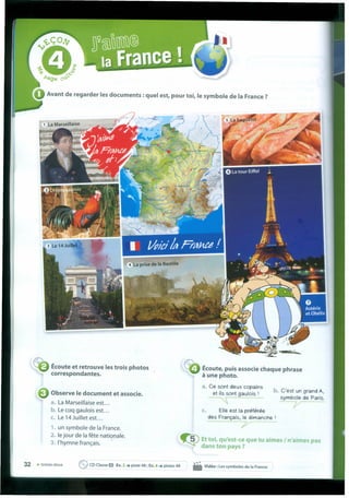 Avant de regarder les documents : quel est, pour toi, le symbole de Ia France ?
Écoute et retrouve les trois photos
correspondantes.
Écoute, puis associe chaque phrase
à une photo.
a. Ce sont deux copains
et ils sont gaulois I
~
b. C'est un grand A,
symbole de Paris.
j/
Observe le document et associe.
a. La Marseillaise est ...
b. Le coq gaulois est...
c. Le 14Juilletest ...
1. un symbole de Ia France.
2. le jour de Ia fête nationale.
3. I'hymne français. .
c. Elle est Ia préférée
des Français, le dimanche I
7"
~ Et toi,qu'est-ce que tu aimes I n'aimes pas
dans ton pays ?
32 • trente-deux eCDClasse O Ex.2 •••piste 48; Ex.4 •••pistes 49 • Vidéo: les symboles de Ia France.
 