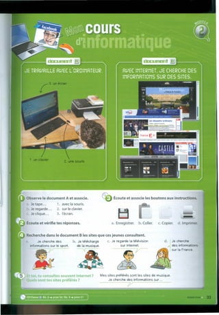 ~~ ~ - LASllf
r , ••• "
Observe le document A et associe.
Je tape... 1. avec Ia sou ris.
Je regarde... 2. sur le davier.
Je dique... 3. I'écran.
Écoute et vérifie tes réponses.
Écoute et associe les boutons aux instructions.
•
a. Enregistrer. b. Coller. c. Copier. d. Imprimer.
Recherche dans le document B les sítesque cesjeunes consultent.
Je cherche das b. Je télécharge c. Je regarde Ia télévision
informations sur le sport. de Ia musique. sur Internet.
j/ ~
d.
1
Je cherche
des informations
sur Ia France.
E oi, tu consultes souvent Internet?
Quels sont tes sites préf ~rés?
Mes sites préférés sont les sites de musique.
Je cherche das informations sur. ..
y
• CDClasse 1 Ex.2 .•• piste 50 ; Ex. 3 .•• piste 51
 