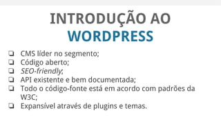 INTRODUÇÃO AO
WORDPRESS
❏ CMS líder no segmento;
❏ Código aberto;
❏ SEO-friendly;
❏ API existente e bem documentada;
❏ Todo o código-fonte está em acordo com padrões da
W3C;
❏ Expansível através de plugins e temas.
 