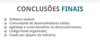CONCLUSÕES FINAIS
❏ Software estável;
❏ Comunidade de desenvolvedores sólida;
❏ Agilidade e custo-benefício no desenvolvimento;
❏ Código-fonte organizado;
❏ Usado por players da indústria.
 