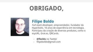 OBRIGADO,
Filipe Boldo
Full stack developer, empreendedor, fundador da
Hyperbolic, 10 anos de experiência em tecnologia.
Participou da criação de diversos produtos, como o
esyURL, Grat.es, QRCards.
- @fboldo no Twitter
- filipeboldo@gmail.com
 