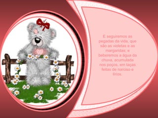 E seguiremos as pegadas da vida, que são as violetas e as margaridas; e beberemos a água da chuva, acumulada nos poços, em taças feitas de narciso e lírios. 