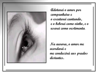 Adotarei o amor por companheiro e  o escutarei cantando,  e o beberei como vinho, e o  usarei como vestimenta .  Na aurora, o amor me acordará e  me conduzirá aos prados distantes.  