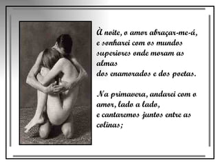 À noite, o amor abraçar-me-á,  e sonharei com os mundos  superiores onde moram as almas  dos enamorados e dos poetas.  Na primavera, andarei com o  amor, lado a lado,  e cantaremos juntos entre as colinas;  