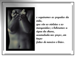 e seguiremos as pegadas da vida,  que são as violetas e as  margaridas; e beberemos a água da chuva,  acumulada nos poços, em taças  feitas de narciso e lírios. 