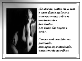 No inverno, sentar-me-ei com  o amor diante da lareira  e conversaremos sobre os acontecimentos  dos séculos  e os anais das nações e povos.  O amor será meu tutor na juventude,  meu apoio na maturidade,  e meu consolo na velhice.  