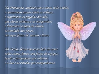Na Primavera, andarei com o amor, lado a lado,Na Primavera, andarei com o amor, lado a lado,
e cantaremos juntos entre as colinas;e cantaremos juntos entre as colinas;
e seguiremos as pegadas da vida,e seguiremos as pegadas da vida,
que são as violetas e as margaridas;que são as violetas e as margaridas;
e beberemos a água da chuva,e beberemos a água da chuva,
acumulada nos poços,acumulada nos poços,
em taças feitas de narciso e lírios.em taças feitas de narciso e lírios.
  
No Verão, deitar-me-ei ao lado do amorNo Verão, deitar-me-ei ao lado do amor
sobre camas feitas com feixes de espigas,sobre camas feitas com feixes de espigas,
tendo o firmamento por cobertortendo o firmamento por cobertor
e a lua e as estrelas por companheiras.e a lua e as estrelas por companheiras.
 
