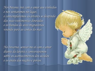 No Outono, irei com o amor aos vinhedosNo Outono, irei com o amor aos vinhedos
e nos sentaremos no lagar,e nos sentaremos no lagar,
e contemplaremos as árvores se despindoe contemplaremos as árvores se despindo
das suas vestimentas douradasdas suas vestimentas douradas
e os bandos de aves migratóriase os bandos de aves migratórias
voando para as costas do mar.voando para as costas do mar.
  
No Inverno, sentar-me-ei com o amorNo Inverno, sentar-me-ei com o amor
diante da lareira e conversaremosdiante da lareira e conversaremos
sobre os acontecimentos dos séculossobre os acontecimentos dos séculos
e os anais das nações e povos.e os anais das nações e povos.
 